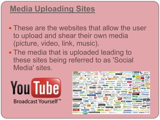 Media Uploading SitesThese are the websites that allow the user to upload and shear their own media (picture, video, link, music).The media that is uploaded leading to these sites being referred to as 'Social Media' sites.