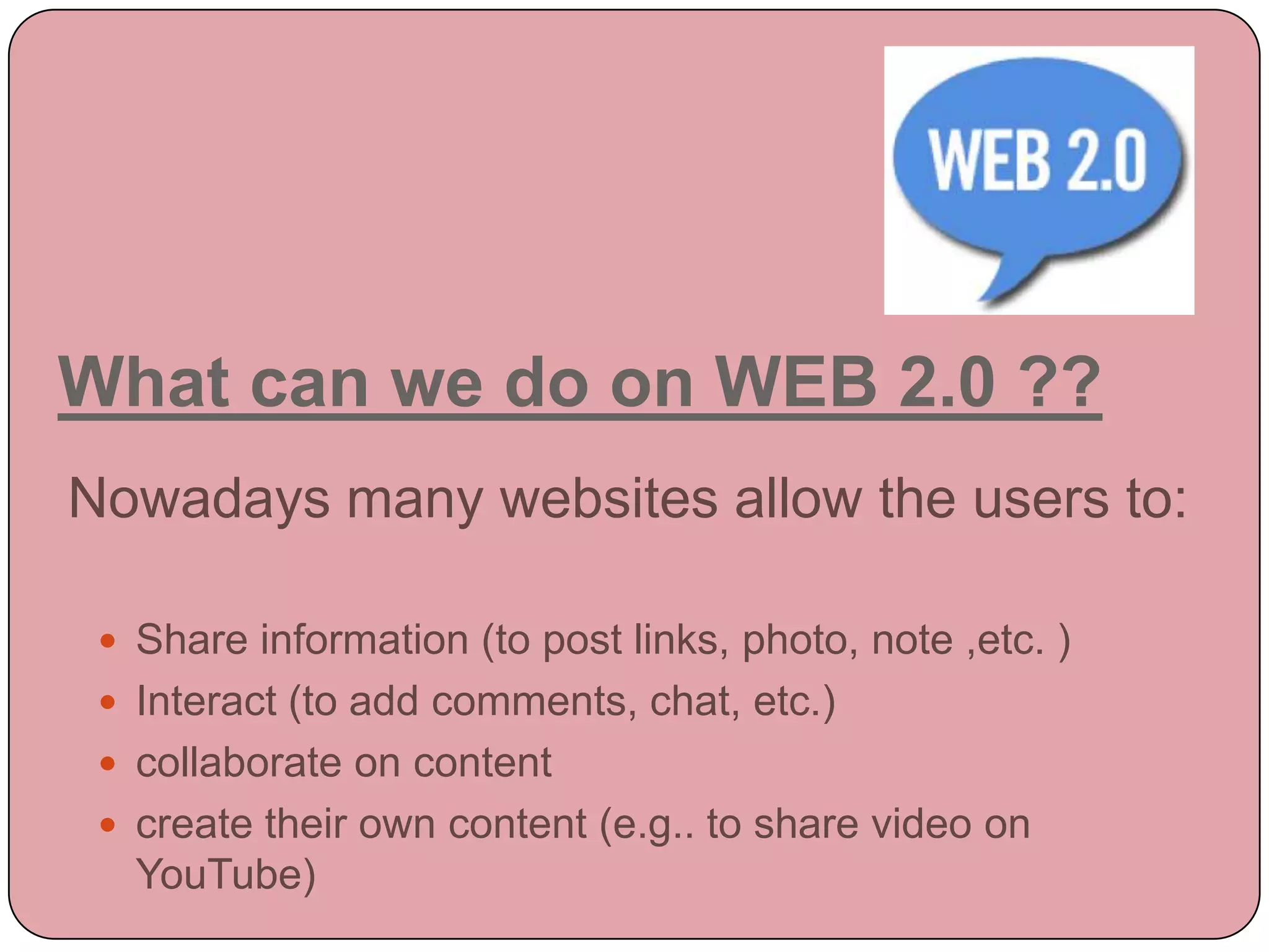 What can we do on WEB 2.0 ??
Nowadays many websites allow the users to:

  Share information (to post links, photo, note ,etc. )
  Interact (to add comments, chat, etc.)
  collaborate on content
  create their own content (e.g.. to share video on
   YouTube)
 
