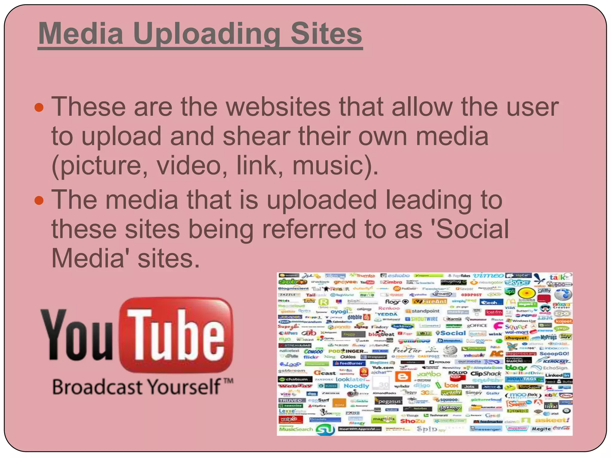 Media Uploading Sites

 These are the websites that allow the user
  to upload and shear their own media
  (picture, video, link, music).
 The media that is uploaded leading to
  these sites being referred to as 'Social
  Media' sites.
 