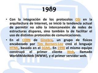 1989Con la integración de los protocolos OSI en la arquitectura de Internet, se inició la tendencia actual de permitir no sólo la interconexión de redes de estructuras dispares, sino también la de facilitar el uso de distintos protocolos de comunicaciones.En el CERN de Ginebra, un grupo de físicos encabezado por Tim Berners-Lee creó el lenguaje HTML, basado en el SGML. En 1990 el mismo equipo construyó el primer cliente Web, llamado WorldWideWeb (WWW), y el primer servidor web.