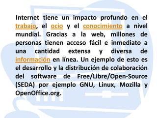    Internet tiene un impacto profundo en el trabajo, el ocioy el conocimiento a nivel mundial. Gracias a la web, millones de personas tienen acceso fácil e inmediato a una cantidad extensa y diversa de información en línea. Un ejemplo de esto es el desarrollo y la distribución de colaboración del software de Free/Libre/Open-Source (SEDA) por ejemplo GNU, Linux, Mozilla y OpenOffice.org.