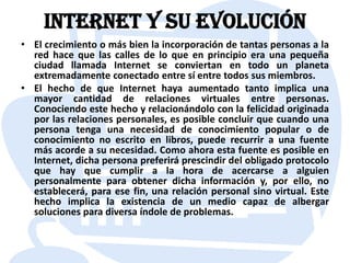 Internet y su evoluciónEl crecimiento o más bien la incorporación de tantas personas a la red hace que las calles de lo que en principio era una pequeña ciudad llamada Internet se conviertan en todo un planeta extremadamente conectado entre sí entre todos sus miembros.El hecho de que Internet haya aumentado tanto implica una mayor cantidad de relaciones virtuales entre personas. Conociendo este hecho y relacionándolo con la felicidad originada por las relaciones personales, es posible concluir que cuando una persona tenga una necesidad de conocimiento popular o de conocimiento no escrito en libros, puede recurrir a una fuente más acorde a su necesidad. Como ahora esta fuente es posible en Internet, dicha persona preferirá prescindir del obligado protocolo que hay que cumplir a la hora de acercarse a alguien personalmente para obtener dicha información y, por ello, no establecerá, para ese fin, una relación personal sino virtual. Este hecho implica la existencia de un medio capaz de albergar soluciones para diversa índole de problemas.