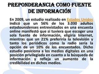 Preponderancia como fuente de informaciónEn 2009, un estudio realizado en Estados Unidos indicó que un 56% de los 3.030 adultos estadounidenses entrevistados en una encuesta online manifestó que si tuviera que escoger una sola fuente de información, eligiría Internet, mientras que un 21% preferiría la televisión y tanto los periódicos como la radio sería la opción de un 10% de los encuestados. Dicho estudio posiciona a los medios digitales en una posición privilegiada en cuanto a la búsqueda de información y refleja un aumento de la credibilidad en dichos medios.