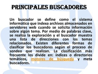Principales buscadores    Un buscador se define como el sistema informático que indexa archivos almacenados en servidores web cuando se solicita información sobre algún tema. Por medio de palabras clave, se realiza la exploración y el buscador muestra una lista de direcciones con los temas relacionados. Existen diferentes formas de clasificar los buscadores según el proceso de sondeo que realizan. La clasificación más frecuente los divide en: índices o directorios temáticos, motores de búsqueda y meta buscadores.
