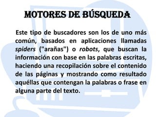 Motores de búsqueda    Este tipo de buscadores son los de uno más común, basados en aplicaciones llamadas spiders ("arañas") o robots, que buscan la información con base en las palabras escritas, haciendo una recopilación sobre el contenido de las páginas y mostrando como resultado aquéllas que contengan la palabras o frase en alguna parte del texto.