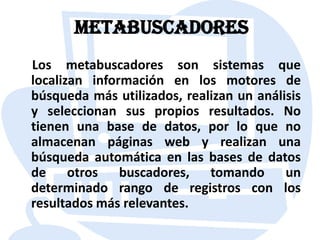 Metabuscadores    Los metabuscadores son sistemas que localizan información en los motores de búsqueda más utilizados, realizan un análisis y seleccionan sus propios resultados. No tienen una base de datos, por lo que no almacenan páginas web y realizan una búsqueda automática en las bases de datos de otros buscadores, tomando un determinado rango de registros con los resultados más relevantes.