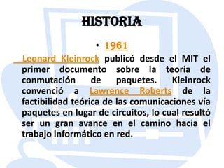 HISTORIA1961    Leonard Kleinrock publicó desde el MIT el primer documento sobre la teoría de conmutación de paquetes. Kleinrock convenció a Lawrence Roberts de la factibilidad teórica de las comunicaciones vía paquetes en lugar de circuitos, lo cual resultó ser un gran avance en el camino hacia el trabajo informático en red.