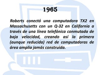 1965    Roberts conectó una computadora TX2 en Massachusetts con un Q-32 en California a través de una línea telefónica conmutada de baja velocidad, creando así la primera (aunque reducida) red de computadoras de área amplia jamás construida.