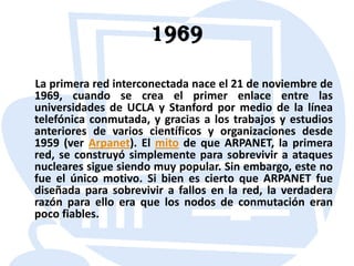 1969     La primera red interconectada nace el 21 de noviembre de 1969, cuando se crea el primer enlace entre las universidades de UCLA y Stanford por medio de la línea telefónica conmutada, y gracias a los trabajos y estudios anteriores de varios científicos y organizaciones desde 1959 (ver Arpanet). El mito de que ARPANET, la primera red, se construyó simplemente para sobrevivir a ataques nucleares sigue siendo muy popular. Sin embargo, este no fue el único motivo. Si bien es cierto que ARPANET fue diseñada para sobrevivir a fallos en la red, la verdadera razón para ello era que los nodos de conmutación eran poco fiables.
