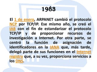 1983El 1 de enero, ARPANET cambió el protocolo NCP por TCP/IP. Ese mismo año, se creó el IAB con el fin de estandarizar el protocolo TCP/IP y de proporcionar recursos de investigación a Internet. Por otra parte, se centró la función de asignación de identificadores en la IANA que, más tarde, delegó parte de sus funciones en el Internet registry que, a su vez, proporciona servicios a los DNS.