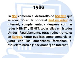 1986    La NSF comenzó el desarrollo de NSFNET que se convirtió en la principal Red en árbol de Internet, complementada después con las redes NSINET y ESNET, todas ellas en Estados Unidos. Paralelamente, otras redes troncales en Europa, tanto públicas como comerciales, junto con las americanas formaban el esqueleto básico ("backbone") de Internet.