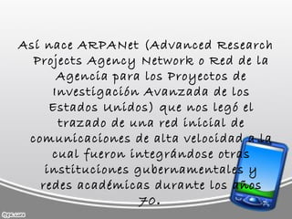 Así nace ARPANet (Advanced Research Projects Agency Network o Red de la Agencia para los Proyectos de Investigación Avanzada de los Estados Unidos) que nos legó el trazado de una red inicial de comunicaciones de alta velocidad a la cual fueron integrándose otras instituciones gubernamentales y redes académicas durante los años 70 .  