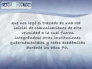 que nos legó el trazado de una red inicial de comunicaciones de alta velocidad a la cual fueron integrándose otras instituciones gubernamentales y redes académicas durante los años 70 .  