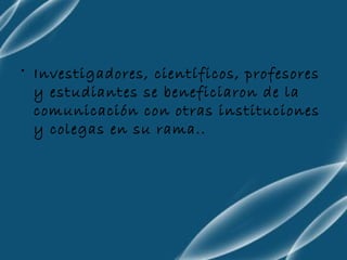 Investigadores, científicos, profesores y estudiantes se beneficiaron de la comunicación con otras instituciones y colegas en su rama..  
