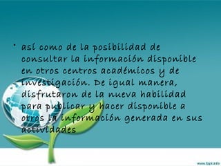 así como de la posibilidad de consultar la información disponible en otros centros académicos y de investigación. De igual manera, disfrutaron de la nueva habilidad para publicar y hacer disponible a otros la información generada en sus actividades 
