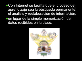 Con Internet se facilita que el proceso de aprendizaje sea la búsqueda permanente, el análisis y reelaboración de información,  en lugar de la simple memorización de datos recibidos en la clase. 