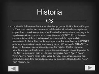 La historia del internet destaca los años 80’ ya que en 1984 la Fundación para la Ciencia da comienzo a una nueva red de redes, vinculando en su primera etapa a los centro de cómputos en los Estados Unidos mediante nuevas y más rápidas conexiones, esta red se la conoció como NSFNET. El crecimiento exponencial de dicha red así como el incremento de la capacidad de transmisión de datos, hizo que la mayor parte de los miembros de ARPANET optaran por conectarse a esta nueva red y es en 1989 en donde ARPANET se disuelve. Las redes que se sitúan fuera de los Estados Unidos eligieron identificarse por su localización geográfica, mientras que otros integrantes de NSFNET se agruparon bajo seis básicas categorías: “mil”, “gov”, “edu”, “org”, “net” y “com”; como todos saben hoy dia, estas extensiones se han expandido a raiz de la demanda creciente de dominios, llegando a los "info", "us", "name", etc.Historia