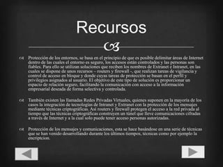 Protección de los entornos, se basa en el principio de que es posible delimitar áreas de Internet dentro de las cuales el entorno es seguro, los accesos están controlados y las personas son fiables. Para ello se utilizan soluciones que reciben los nombres de Extranet e Intranet, en las cuales se dispone de unos recursos – routers y firewall -, que realizan tareas de vigilancia y control de acceso en bloque y donde cuyas tareas de protección se basan en el perfil y privilegios asignados al usuario. El objetivo de este tipo de solución es proporcionar un espacio de relación seguro, facilitando la comunicación con acceso a la información empresarial deseada de forma selectiva y controlada.También existen las llamadas Redes Privadas Virtuales, quienes suponen en la mayoría de los casos la integración de tecnologías de Intranet y Extranet con la protección de los mensajes mediante técnicas criptográficas. Así routers y firewall protegen el acceso a la red privada al tiempo que las técnicas criptográficas construyen un túnel que lleve comunicaciones cifradas a través de Internet y a la cual solo puede tener acceso personas autorizadas.Protección de los mensajes y comunicaciones, esta se hace basándose en una serie de técnicas que se han venido desarrollando durante los últimos tiempos, técnicas como por ejemplo la encriptcion.Recursos