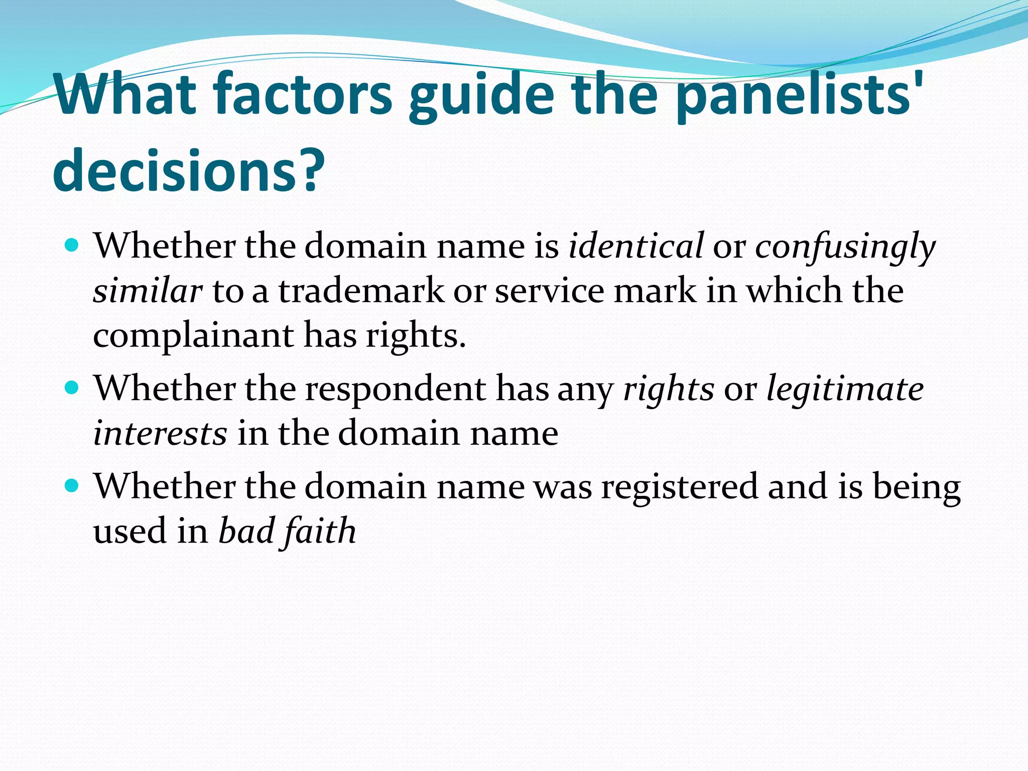 What factors guide the panelists'
decisions?
 Whether the domain name is identical or confusingly
similar to a trademark or service mark in which the
complainant has rights.
 Whether the respondent has any rights or legitimate
interests in the domain name
 Whether the domain name was registered and is being
used in bad faith
 