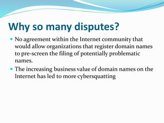 Why so many disputes?
 No agreement within the Internet community that
would allow organizations that register domain names
to pre-screen the filing of potentially problematic
names.
 The increasing business value of domain names on the
Internet has led to more cybersquatting
 