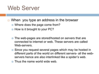 Web Server
 When you type an address in the browser
 Where does the page come from?
 How is it brought to your PC?
 The web-pages are stored/hosted on servers that are
connected to internet or web. These servers are called
Web-servers.
 Since you request several pages which may be hosted in
different parts of the world on different servers- all the web-
servers hence are also interlinked like a spider’s web.
 Thus the name world wide web.
 