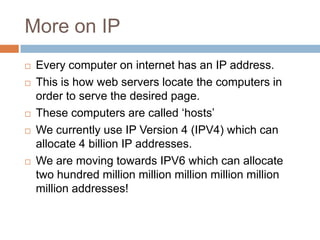 More on IP
 Every computer on internet has an IP address.
 This is how web servers locate the computers in
order to serve the desired page.
 These computers are called ‘hosts’
 We currently use IP Version 4 (IPV4) which can
allocate 4 billion IP addresses.
 We are moving towards IPV6 which can allocate
two hundred million million million million million
million addresses!
 