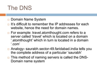 The DNS
 Domain Name System
 It’s difficult to remember the IP addresses for each
website, hence the need for domain names.
 For example: travel.atomthought.com refers to a
server called ‘travel’ which is located on a domain
‘.atomthought’ which in turn is located in a domain
‘.com’
 Analogy- saurabh.sector-49.faridabad.india tells you
the complete address of a particular ‘saurabh’
 This method of naming servers is called the DNS-
Domain name system
 