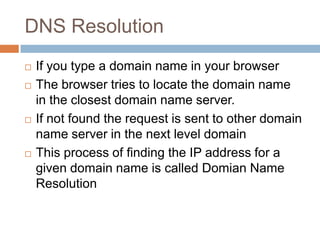 DNS Resolution
 If you type a domain name in your browser
 The browser tries to locate the domain name
in the closest domain name server.
 If not found the request is sent to other domain
name server in the next level domain
 This process of finding the IP address for a
given domain name is called Domian Name
Resolution
 