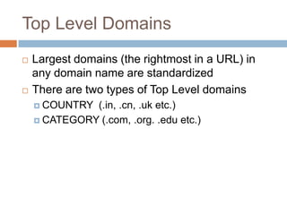 Top Level Domains
 Largest domains (the rightmost in a URL) in
any domain name are standardized
 There are two types of Top Level domains
 COUNTRY (.in, .cn, .uk etc.)
 CATEGORY (.com, .org. .edu etc.)
 