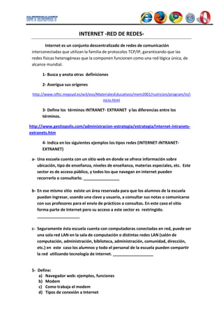 INTERNET -RED DE REDES-
         Internet es un conjunto descentralizado de redes de comunicación
 interconectadas que utilizan la familia de protocolos TCP/IP, garantizando que las
 redes físicas heterogéneas que la componen funcionen como una red lógica única, de
 alcance mundial.

      1- Busca y anota otras definiciones

      2- Averigua sus orígenes

 http://www.isftic.mepsyd.es/w3/eos/MaterialesEducativos/mem2001/nutricion/program/in/i
                                       nicio.html

      3- Define los términos INTRANET- EXTRANET y las diferencias entre los
      términos.

http://www.gestiopolis.com/administracion-estrategia/estrategia/internet-intranets-
extranets.htm

      4- Indica en los siguientes ejemplos los tipos redes (INTERNET-INTRANET-
      EXTRANET)

 a- Una escuela cuenta con un sitio web en donde se ofrece información sobre
    ubicación, tipo de enseñanza, niveles de enseñanza, materias especiales, etc. Este
    sector es de acceso público, y todos los que navegan en internet pueden
    recorrerlo o consultarlo. ________________

 b- En ese mismo sitio existe un área reservada para que los alumnos de la escuela
    puedan ingresar, usando una clave y usuario, a consultar sus notas o comunicarse
    con sus profesores para el envío de prácticos o consultas. En este caso el sitio
    forma parte de Internet pero su acceso a este sector es restringido.
    ___________________

 c- Seguramente ésta escuela cuenta con computadoras conectadas en red, puede ser
    una sola red LAN en la sala de computación o distintas redes LAN (salón de
    computación, administración, biblioteca, administración, comunidad, dirección,
    etc.) en este caso los alumnos y todo el personal de la escuela pueden compartir
    la red utilizando tecnología de internet. __________________


 5- Define:
    a) Navegador web: ejemplos, funciones
    b) Modem
    c) Como trabaja el modem
    d) Tipos de conexión a Internet
 