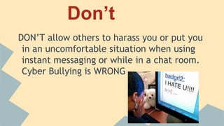 Don’t
DON’T allow others to harass you or put you in
an uncomfortable situation when using instant
messaging or while in a chat room. Cyber
Bullying is WRONG
 