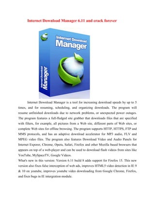Internet Download Manager 6.11 and crack forever




      Internet Download Manager is a tool for increasing download speeds by up to 5
times, and for resuming, scheduling, and organizing downloads. The program will
resume unfinished downloads due to network problems, or unexpected power outages.
The program features a full-fledged site grabber that downloads files that are specified
with filters, for example, all pictures from a Web site, different parts of Web sites, or
complete Web sites for offline browsing. The program supports HTTP, HTTPS, FTP and
MMS protocols, and has an adaptive download accelerator for MP3 audio, FLV and
MPEG video files. The program also features Download Video and Audio Panels for
Internet Exporer, Chrome, Opera, Safari, Firefox and other Mozilla based browsers that
appears on top of a web-player and can be used to download flash videos from sites like
YouTube, MySpaceTV, Google Videos.
What's new in this version: Version 6.11 build 8 adds support for Firefox 15. This new
version also fixes false interception of web ads, improves HTML5 video detection in IE 9
& 10 on youtube, improves youtube video downloading from Google Chrome, Firefox,
and fixes bugs in IE intergration module.
 