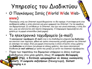 Υπηρεσίες του Διαδικτύου Ο Παγκόσμιος Ιστός ( W orld  W ide  W eb- www ) Παγκόσμιος ιστός και Internet συχνά θεωρούνται το ίδιο πράγμα. Η αντίληψη αυτή είναι λανθασμένη καθώς ο ιστός αποτελεί μία μόνο εφαρμογή του Internet. Για την ακρίβεια, την δημοφιλέστερη. Σε αντίθεση με το Internet, που έχει και υλική υπόσταση, ο ιστός δεν έχει, μιας και αποτελείται από πακέτα πληροφορίας. Η πληροφορία παρουσιάζεται στο χρήστη με τη μορφή ιστοσελίδων (web pages) . To  ηλεκτρονικό ταχυδρομείο ( e-mail) Το  ηλεκτρονικό ταχυδρομείο  ( E-mail ) είναι η πιο διαδεδομένη υπηρεσία  του   διαδικτύου  και αποτελεί έναν ταχύτατο, φθηνό και τρόπο επικοινωνίας μεταξύ χρηστών του Internet σε ολόκληρο τον κόσμο. Είναι μια μορφή επικοινωνίας η οποία επιτρέπει στους χρήστες του  διαδικτύου  να στείλουν ένα μήνυμα σε άλλους χρήστες, που έχουν ηλεκτρονική διεύθυνση ( e-mail address ) με τρόπο που μοιάζει με αυτόν του κλασικού ταχυδρομείου. Πέραν των παραπάνω πιο δημοφιλών υπάρχουν κι άλλες λιγότερο διαδεδομένες στον μέσο χρήστη, όπως:  Η υπηρεσία Μεταφοράς αρχείων ( ftp),  η Εκτέλεση προγραμμάτων σε άλλους υπολογιστές (Telnet), Η υπηρεσία συζητήσεων  ( Newsgroups ),  Instant Messaging  κ.α 