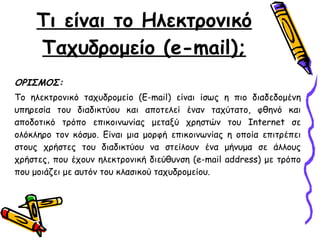 Τι είναι το Ηλεκτρονικό Ταχυδρομείο   ( e-mail) ; ΟΡΙΣΜΟΣ : Το ηλεκτρονικό ταχυδρομείο (E-mail) είναι ίσως η πιο διαδεδομένη υπηρεσία του διαδικτύου και αποτελεί έναν ταχύτατο, φθηνό και αποδοτικό τρόπο επικοινωνίας μεταξύ χρηστών του Internet σε ολόκληρο τον κόσμο. Είναι μια μορφή επικοινωνίας η οποία επιτρέπει στους χρήστες του διαδικτύου να στείλουν ένα μήνυμα σε άλλους χρήστες, που έχουν ηλεκτρονική διεύθυνση (e-mail address) με τρόπο που μοιάζει με αυτόν του κλασικού ταχυδρομείου.  