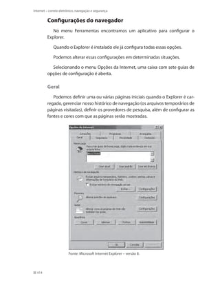 Internet – correio eletrônico, navegação e segurança

Configurações do navegador
No menu Ferramentas encontramos um aplicativo para configurar o
Explorer.
Quando o Explorer é instalado ele já configura todas essas opções.
Podemos alterar essas configurações em determinadas situações.
Selecionando o menu Opções da Internet, uma caixa com sete guias de
opções de configuração é aberta.

Geral
Podemos definir uma ou várias páginas iniciais quando o Explorer é carregado, gerenciar nosso histórico de navegação (os arquivos temporários de
páginas visitadas), definir os provedores de pesquisa, além de configurar as
fontes e cores com que as páginas serão mostradas.

Fonte: Microsoft Internet Explorer – versão 8.

414

 