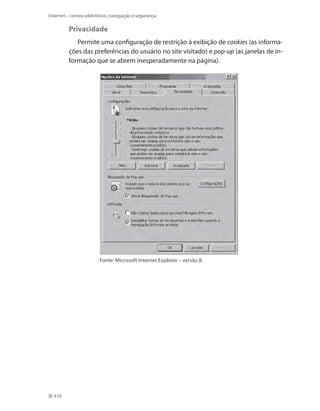 Internet – correio eletrônico, navegação e segurança

Privacidade
Permite uma configuração de restrição à exibição de cookies (as informações das preferências do usuário no site visitado) e pop-up (as janelas de informação que se abrem inesperadamente na página).

Fonte: Microsoft Internet Explorer – versão 8.

416

 