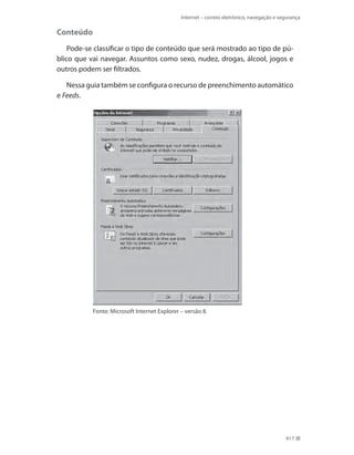 Internet – correio eletrônico, navegação e segurança

Conteúdo
Pode-se classificar o tipo de conteúdo que será mostrado ao tipo de público que vai navegar. Assuntos como sexo, nudez, drogas, álcool, jogos e
outros podem ser filtrados.
Nessa guia também se configura o recurso de preenchimento automático
e Feeds.

Fonte: Microsoft Internet Explorer – versão 8.

417

 
