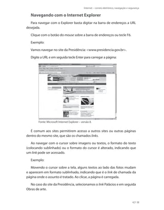 Internet – correio eletrônico, navegação e segurança

Navegando com o Internet Explorer
Para navegar com o Explorer basta digitar na barra de endereços a URL
desejada.
Clique com o botão do mouse sobre a barra de endereços ou tecle F6.
Exemplo:
Vamos navegar no site da Presidência: <www.presidencia.gov.br>.
Digite a URL e em seguida tecle Enter para carregar a página:

Fonte: Microsoft Internet Explorer – versão 8.

É comum aos sites permitirem acesso a outros sites ou outras páginas
dentro do mesmo site, que são os chamados links.
Ao navegar com o cursor sobre imagens ou textos, o formato do texto
(colocando sublinhado) ou o formato do cursor é alterado, indicando que
um link pode ser acessado.
Exemplo:
Movendo o cursor sobre a tela, alguns textos ao lado das fotos mudam
e aparecem em formato sublinhado, indicando que é o link de chamada da
página onde o assunto é tratado. Ao clicar, a página é carregada.
No caso do site da Presidência, selecionamos o link Palácios e em seguida
Obras de arte.

421

 