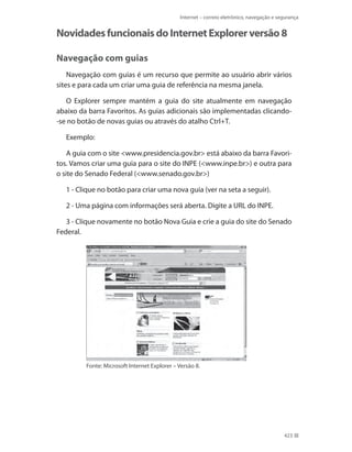 Internet – correio eletrônico, navegação e segurança

Novidades funcionais do Internet Explorer versão 8
Navegação com guias
Navegação com guias é um recurso que permite ao usuário abrir vários
sites e para cada um criar uma guia de referência na mesma janela.
O Explorer sempre mantém a guia do site atualmente em navegação
abaixo da barra Favoritos. As guias adicionais são implementadas clicando-se no botão de novas guias ou através do atalho Ctrl+T.
Exemplo:
A guia com o site <www.presidencia.gov.br> está abaixo da barra Favoritos. Vamos criar uma guia para o site do INPE (<www.inpe.br>) e outra para
o site do Senado Federal (<www.senado.gov.br>)
1 - Clique no botão para criar uma nova guia (ver na seta a seguir).
2 - Uma página com informações será aberta. Digite a URL do INPE.
3 - Clique novamente no botão Nova Guia e crie a guia do site do Senado
Federal.

Fonte: Microsoft Internet Explorer – Versão 8.

423

 