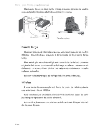 Internet – correio eletrônico, navegação e segurança

Ligar no
telefone
Ligar na linha
telefônica

Wikimedia Commons/
Jonathan Zander.

IESDE Brasil S.A.

O provedor de acesso pode tarifar então o tempo de conexão do usuário
como pulsos telefônicos ou bytes transmitidos/recebidos.

Tomada telefônica
na parede
Extensão RJ-11

Placa fax modem.

Banda larga
Qualquer conexão à internet que possua velocidade superior ao modem
(56kbps – kilo/mil bits por segundo) é denominada no Brasil como Banda
Larga.
Ela é a evolução natural tecnológica de transmissão de dados à crescente
exigência da internet com conteúdos de imagens cada vez maiores e mais
elaboradas com sons, vídeos e fotos, que exigem do usuário uma conexão
cada vez mais veloz.
Existem várias tecnologias de tráfego de dados em Banda Larga.

Wireless
É uma forma de comunicação sob forma de ondas de rádiofrequência,
com velocidades de até 11Mbps.
Para sua utilização, uma rádio-antena deve transmitir os dados do computador para o provedor de acesso a internet.
A comunicação entre o computador e a rádio-antena é feita por intermédio de placa de rede.

406

 