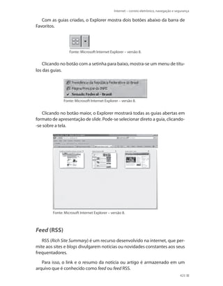 Internet – correio eletrônico, navegação e segurança

Com as guias criadas, o Explorer mostra dois botões abaixo da barra de
Favoritos.

Fonte: Microsoft Internet Explorer – versão 8.

Clicando no botão com a setinha para baixo, mostra-se um menu de títulos das guias.

Fonte: Microsoft Internet Explorer – versão 8.

Clicando no botão maior, o Explorer mostrará todas as guias abertas em
formato de apresentação de slide. Pode-se selecionar direto a guia, clicando-se sobre a tela.

Fonte: Microsoft Internet Explorer – versão 8.

Feed (RSS)
RSS (Rich Site Summary) é um recurso desenvolvido na internet, que permite aos sites e blogs divulgarem notícias ou novidades constantes aos seus
frequentadores.
Para isso, o link e o resumo da notícia ou artigo é armazenado em um
arquivo que é conhecido como feed ou feed RSS.
425

 