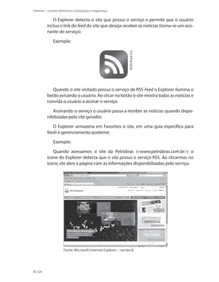 Internet – correio eletrônico, navegação e segurança

O Explorer detecta o site que possui o serviço e permite que o usuário
inclua o link do feed do site que deseja receber as notícias (torna-se um assinante do serviço).

IESDE Brasil S.A..

Exemplo:

Quando o site visitado possui o serviço de RSS Feed o Explorer ilumina o
botão avisando o usuário. Ao clicar no botão o site mostra todas as notícias e
convida o usuário a assinar o serviço.
Assinando o serviço o usuário passa a receber as notícias quando disponibilizadas pelo site gerador.
O Explorer armazena em Favoritos o site, em uma guia específica para
feeds e gerenciamento posterior.
Exemplo:
Quando acessamos o site da Petrobras (<www.petrobras.com.br>) o
ícone do Explorer detecta que o site possui o serviço RSS. Ao clicarmos no
ícone, ele abre a página com as informações disponibilizadas pelo serviço.

Fonte: Microsoft Internet Explorer – versão 8.

426

 