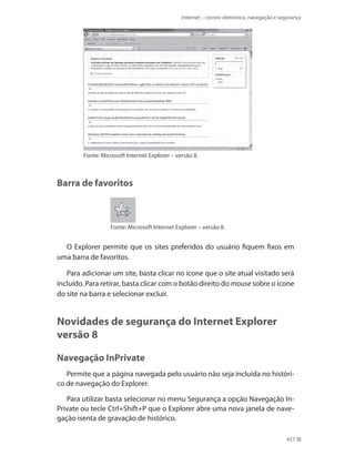 Internet – correio eletrônico, navegação e segurança

Fonte: Microsoft Internet Explorer – versão 8.

Barra de favoritos

Fonte: Microsoft Internet Explorer – versão 8.

O Explorer permite que os sites preferidos do usuário fiquem fixos em
uma barra de favoritos.
Para adicionar um site, basta clicar no ícone que o site atual visitado será
incluído. Para retirar, basta clicar com o botão direito do mouse sobre o ícone
do site na barra e selecionar excluir.

Novidades de segurança do Internet Explorer
versão 8
Navegação InPrivate
Permite que a página navegada pelo usuário não seja incluída no histórico de navegação do Explorer.
Para utilizar basta selecionar no menu Segurança a opção Navegação InPrivate ou tecle Ctrl+Shift+P que o Explorer abre uma nova janela de navegação isenta de gravação de histórico.
427

 