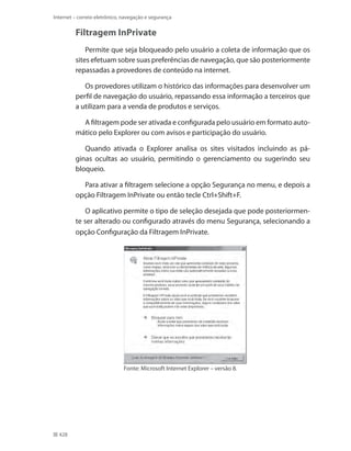 Internet – correio eletrônico, navegação e segurança

Filtragem InPrivate
Permite que seja bloqueado pelo usuário a coleta de informação que os
sites efetuam sobre suas preferências de navegação, que são posteriormente
repassadas a provedores de conteúdo na internet.
Os provedores utilizam o histórico das informações para desenvolver um
perfil de navegação do usuário, repassando essa informação a terceiros que
a utilizam para a venda de produtos e serviços.
A filtragem pode ser ativada e configurada pelo usuário em formato automático pelo Explorer ou com avisos e participação do usuário.
Quando ativada o Explorer analisa os sites visitados incluindo as páginas ocultas ao usuário, permitindo o gerenciamento ou sugerindo seu
bloqueio.
Para ativar a filtragem selecione a opção Segurança no menu, e depois a
opção Filtragem InPrivate ou então tecle Ctrl+Shift+F.
O aplicativo permite o tipo de seleção desejada que pode posteriormente ser alterado ou configurado através do menu Segurança, selecionando a
opção Configuração da Filtragem InPrivate.

Fonte: Microsoft Internet Explorer – versão 8.

428

 