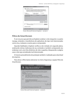 Internet – correio eletrônico, navegação e segurança

Fonte: Microsoft Internet Explorer – versão 8.

Filtro do SmartScreen
É um recurso que permite ao Explorer analisar o site enquanto o usuário
navega, evitando a transferência de aplicativos do tipo mal intencionados
como vírus, malwares e outros para o computador.
Quando habilitado o Explorer verifica o site visitado em segundo plano,
analisando rotinas maliciosas de seu conteúdo e também comparando seu
endereço com uma lista dinâmica de sites suspeitos, bloqueando a página
caso o site seja considerado mal intencionado.
O mesmo procedimento de proteção também é adotado para download
de arquivos.
Para ativar o filtro basta selecionar no menu Segurança a opção Filtro do
SmartScreen.

Fonte: Microsoft Internet Explorer – versão 8.
429

 