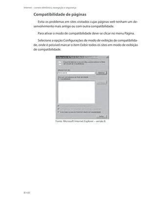 Internet – correio eletrônico, navegação e segurança

Compatibilidade de páginas
Evita os problemas em sites visitados cujas páginas web tenham um desenvolvimento mais antigo ou com outra compatibilidade.
Para ativar o modo de compatibilidade deve-se clicar no menu Página.
Selecione a opção Configurações de modo de exibição de compatibilidade, onde é possível marcar o item Exibir todos os sites em modo de exibição
de compatibilidade.

Fonte: Microsoft Internet Explorer – versão 8.

430

 