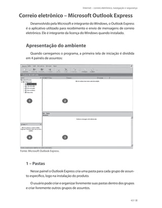 Internet – correio eletrônico, navegação e segurança

Correio eletrônico – Microsoft Outlook Express
Desenvolvido pela Microsoft e integrante do Windows, o Outlook Express
é o aplicativo utilizado para recebimento e envio de mensagens de correio
eletrônico. Ele é integrante da licença do Windows quando instalado.

Apresentação do ambiente
Quando carregamos o programa, a primeira tela de iniciação é dividida
em 4 painéis de assuntos:

Fonte: Microsoft Outlook Express.

1 – Pastas
Nesse painel o Outlook Express cria uma pasta para cada grupo de assunto específico, logo na instalação do produto.
O usuário pode criar e organizar livremente suas pastas dentro dos grupos
e criar livremente outros grupos de assuntos.

431

 