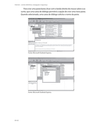 Internet – correio eletrônico, navegação e segurança

Para criar uma pasta basta clicar com o botão direito do mouse sobre o assunto, que uma caixa de diálogo permitirá a opção de criar uma nova pasta.
Quando selecionada, uma caixa de diálogo solicita o nome da pasta.

Fonte: Microsoft Outlook Express.

Fonte: Microsoft Outlook Express.

432

 
