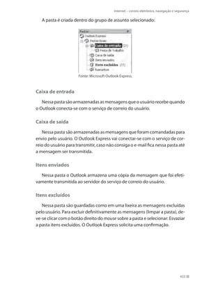 Internet – correio eletrônico, navegação e segurança

A pasta é criada dentro do grupo de assunto selecionado:

Fonte: Microsoft Outlook Express.

Caixa de entrada
Nessa pasta são armazenadas as mensagens que o usuário recebe quando
o Outlook conecta-se com o serviço de correio do usuário.

Caixa de saída
Nessa pasta são armazenadas as mensagens que foram comandadas para
envio pelo usuário. O Outlook Express vai conectar-se com o serviço de correio do usuário para transmitir, caso não consiga o e-mail fica nessa pasta até
a mensagem ser transmitida.

Itens enviados
Nessa pasta o Outlook armazena uma cópia da mensagem que foi efetivamente transmitida ao servidor do serviço de correio do usuário.

Itens excluídos
Nessa pasta são guardadas como em uma lixeira as mensagens excluídas
pelo usuário. Para excluir definitivamente as mensagens (limpar a pasta), deve-se clicar com o botão direito do mouse sobre a pasta e selecionar: Esvaziar
a pasta itens excluídos. O Outlook Express solicita uma confirmação.

433

 