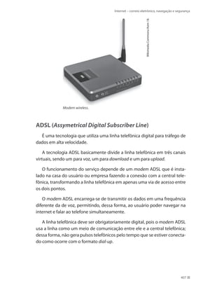 Wikimedia Commons/Asim 18.

Internet – correio eletrônico, navegação e segurança

Modem wireless.

ADSL (Assymetrical Digital Subscriber Line)
É uma tecnologia que utiliza uma linha telefônica digital para tráfego de
dados em alta velocidade.
A tecnologia ADSL basicamente divide a linha telefônica em três canais
virtuais, sendo um para voz, um para download e um para upload.
O funcionamento do serviço depende de um modem ADSL que é instalado na casa do usuário ou empresa fazendo a conexão com a central telefônica, transformando a linha telefônica em apenas uma via de acesso entre
os dois pontos.
O modem ADSL encarrega-se de transmitir os dados em uma frequência
diferente da de voz, permitindo, dessa forma, ao usuário poder navegar na
internet e falar ao telefone simultaneamente.
A linha telefônica deve ser obrigatoriamente digital, pois o modem ADSL
usa a linha como um meio de comunicação entre ele e a central telefônica;
dessa forma, não gera pulsos telefônicos pelo tempo que se estiver conectado como ocorre com o formato dial-up.

407

 